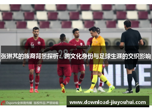 张琳芃的族裔背景探析：跨文化身份与足球生涯的交织影响