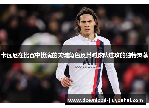 卡瓦尼在比赛中扮演的关键角色及其对球队进攻的独特贡献