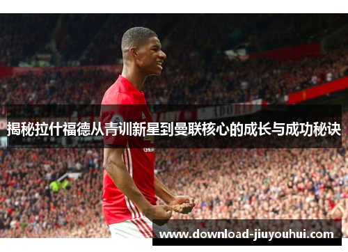 揭秘拉什福德从青训新星到曼联核心的成长与成功秘诀