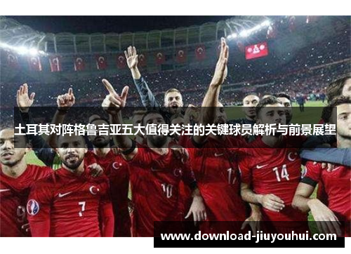 土耳其对阵格鲁吉亚五大值得关注的关键球员解析与前景展望