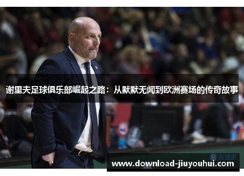 谢里夫足球俱乐部崛起之路：从默默无闻到欧洲赛场的传奇故事