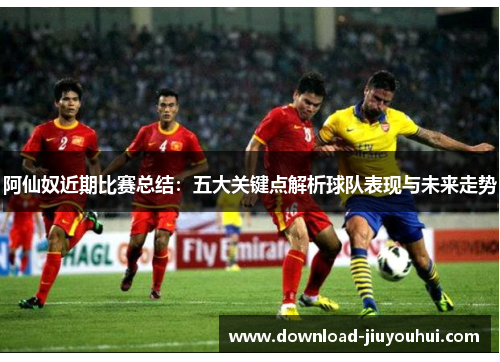 阿仙奴近期比赛总结：五大关键点解析球队表现与未来走势