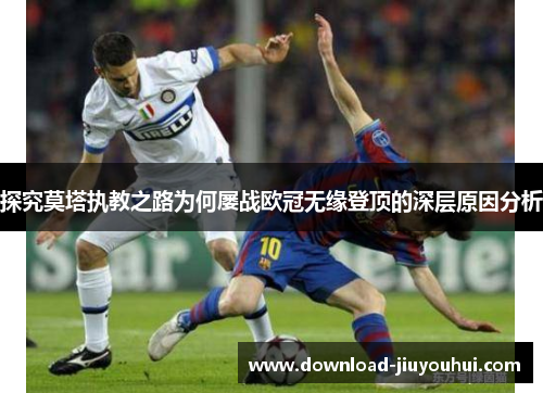 探究莫塔执教之路为何屡战欧冠无缘登顶的深层原因分析