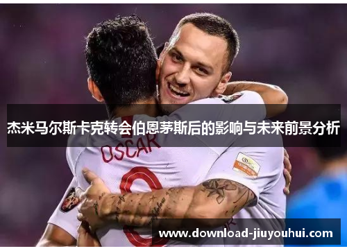 杰米马尔斯卡克转会伯恩茅斯后的影响与未来前景分析