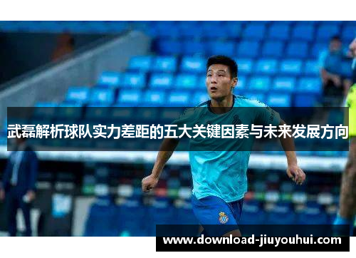 武磊解析球队实力差距的五大关键因素与未来发展方向