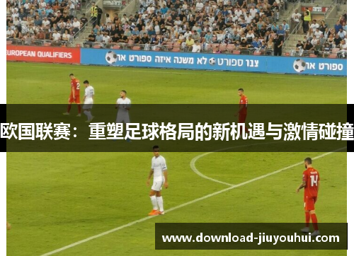 欧国联赛：重塑足球格局的新机遇与激情碰撞