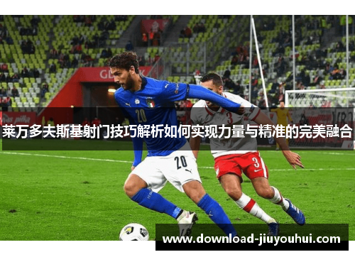 莱万多夫斯基射门技巧解析如何实现力量与精准的完美融合 莱万多夫斯基射门技巧解析如何实现力量与精准的完美融合