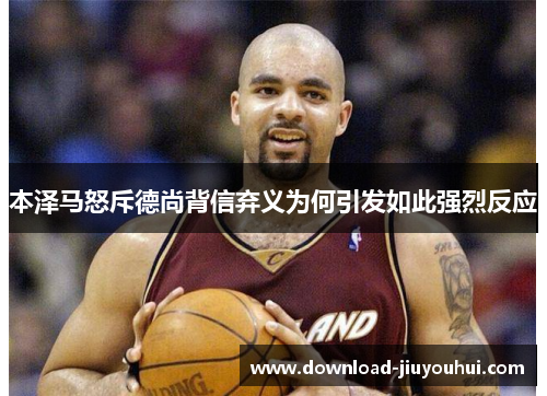 本泽马怒斥德尚背信弃义为何引发如此强烈反应