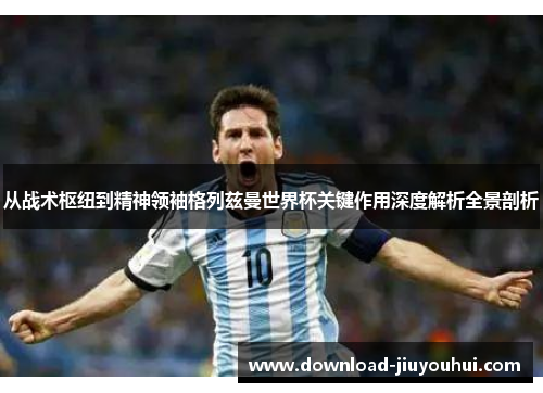 从战术枢纽到精神领袖格列兹曼世界杯关键作用深度解析全景剖析