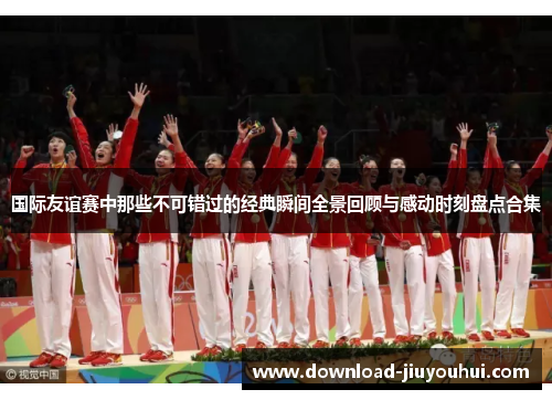 国际友谊赛中那些不可错过的经典瞬间全景回顾与感动时刻盘点合集