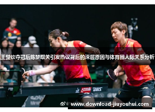 王楚钦夺冠后陈梦取关引发热议背后的深层原因与体育圈人际关系分析