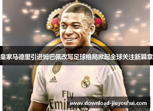 皇家马德里引进姆巴佩改写足球格局掀起全球关注新篇章