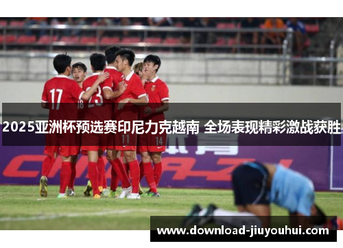 2025亚洲杯预选赛印尼力克越南 全场表现精彩激战获胜