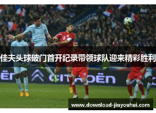 佳夫头球破门首开纪录带领球队迎来精彩胜利