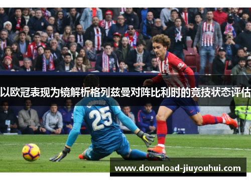 以欧冠表现为镜解析格列兹曼对阵比利时的竞技状态评估