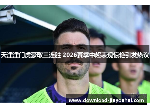 天津津门虎豪取三连胜 2026赛季中超表现惊艳引发热议