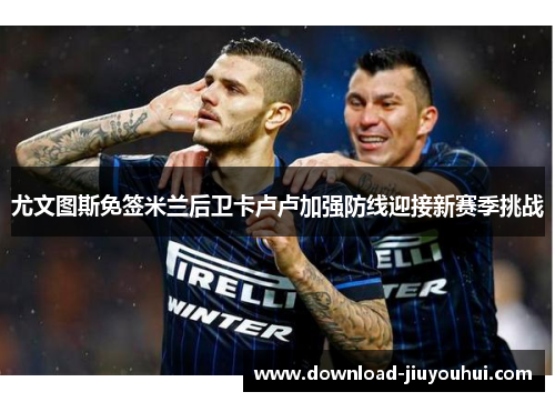 尤文图斯免签米兰后卫卡卢卢加强防线迎接新赛季挑战