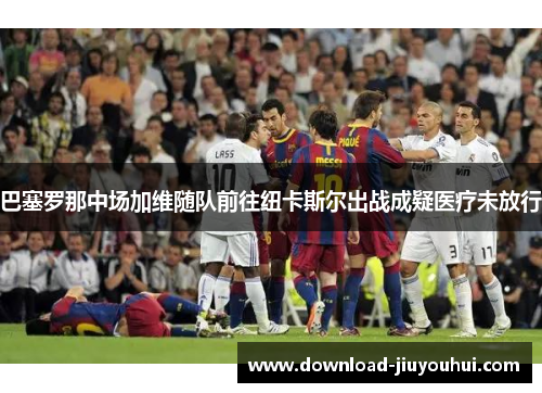 巴塞罗那中场加维随队前往纽卡斯尔出战成疑医疗未放行
