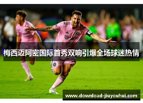 梅西迈阿密国际首秀双响引爆全场球迷热情