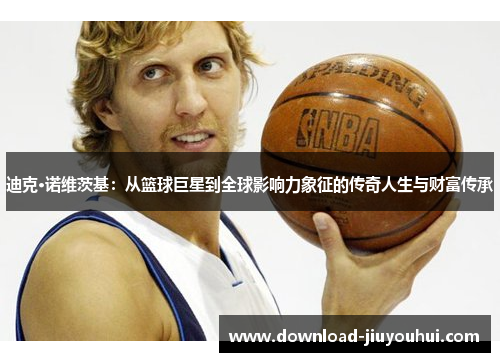 迪克·诺维茨基：从篮球巨星到全球影响力象征的传奇人生与财富传承